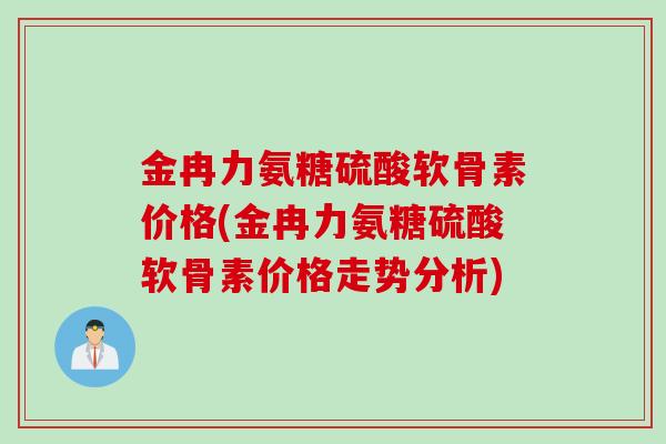 金冉力氨糖硫酸软骨素价格(金冉力氨糖硫酸软骨素价格走势分析)
