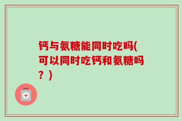 钙与氨糖能同时吃吗(可以同时吃钙和氨糖吗？)