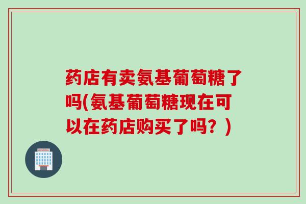 药店有卖氨基葡萄糖了吗(氨基葡萄糖现在可以在药店购买了吗?) 药店有卖氨基葡萄糖了吗(氨基葡萄糖现在可以在药店购买了吗?)