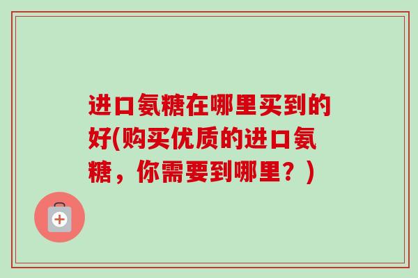 进口氨糖在哪里买到的好(购买优质的进口氨糖，你需要到哪里？)