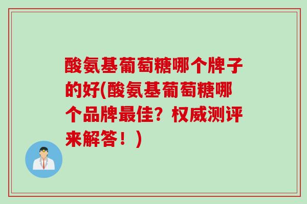 酸氨基葡萄糖哪个牌子的好(酸氨基葡萄糖哪个品牌最佳？权威测评来解答！)