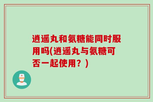 逍遥丸和氨糖能同时服用吗(逍遥丸与氨糖可否一起使用？)