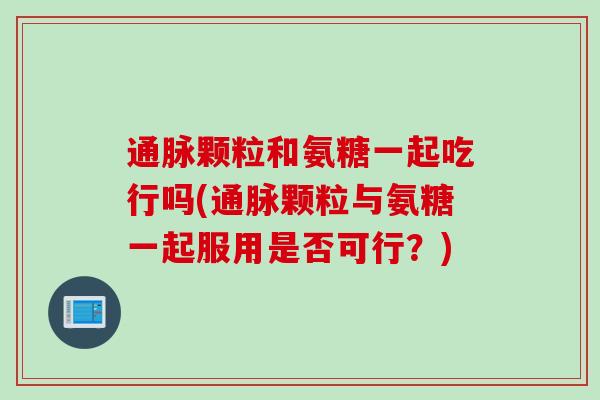 通脉颗粒和氨糖一起吃行吗(通脉颗粒与氨糖一起服用是否可行?) 通脉颗粒和氨糖一起吃行吗(通脉颗粒与氨糖一起服用是否可行?)