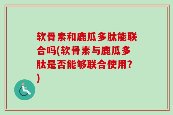 软骨素和鹿瓜多肽能联合吗(软骨素与鹿瓜多肽是否能够联合使用？)