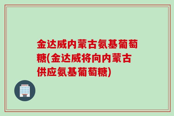 金达威内蒙古氨基葡萄糖(金达威将向内蒙古供应氨基葡萄糖)