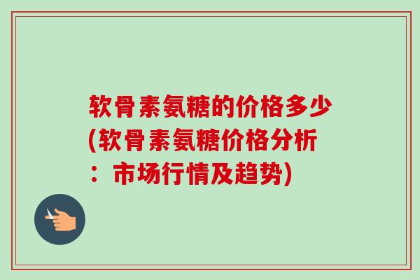 软骨素氨糖的价格多少(软骨素氨糖价格分析：市场行情及趋势)