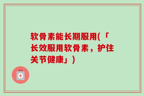 软骨素能长期服用(「长效服用软骨素，护住关节健康」)