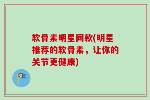 软骨素明星同款(明星推荐的软骨素，让你的关节更健康)