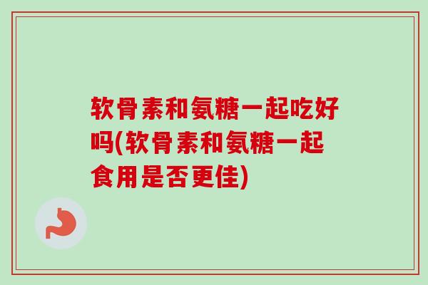 软骨素和氨糖一起吃好吗(软骨素和氨糖一起食用是否更佳)