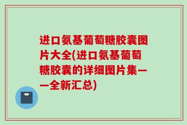 进口氨基葡萄糖胶囊图片大全(进口氨基葡萄糖胶囊的详细图片集——全新汇总)