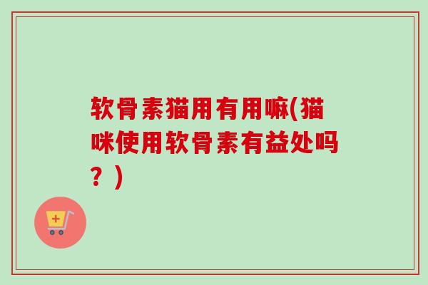 软骨素猫用有用嘛(猫咪使用软骨素有益处吗？)