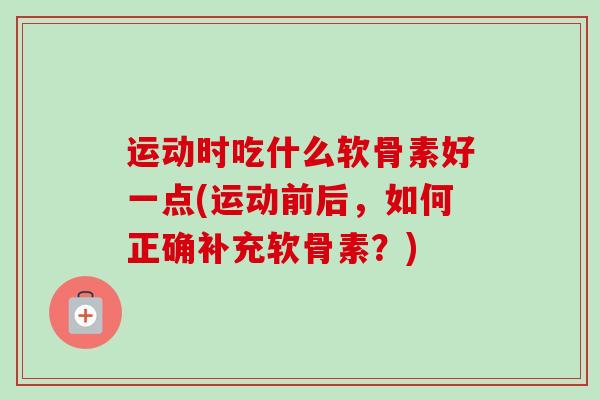 运动时吃什么软骨素好一点(运动前后，如何正确补充软骨素？)