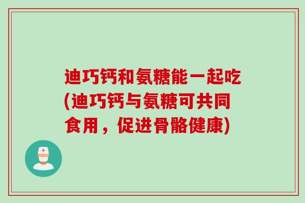 迪巧钙和氨糖能一起吃(迪巧钙与氨糖可共同食用，促进骨骼健康)