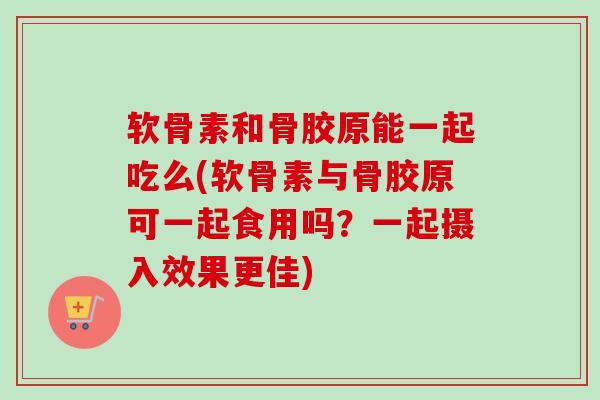 软骨素和骨胶原能一起吃么(软骨素与骨胶原可一起食用吗？一起摄入效果更佳)