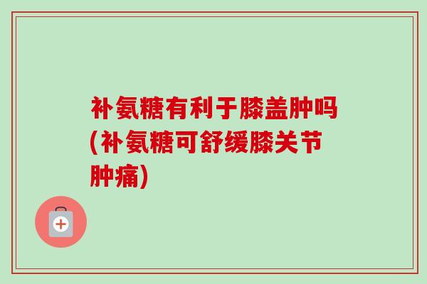 补氨糖有利于膝盖肿吗(补氨糖可舒缓膝关节肿痛)