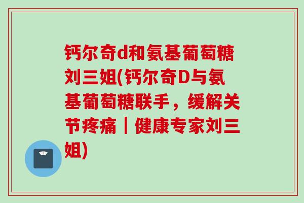 钙尔奇d和氨基葡萄糖刘三姐(钙尔奇D与氨基葡萄糖联手，缓解关节疼痛｜健康专家刘三姐)