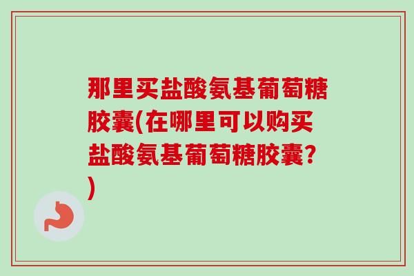 那里买盐酸氨基葡萄糖胶囊(在哪里可以购买盐酸氨基葡萄糖胶囊？)