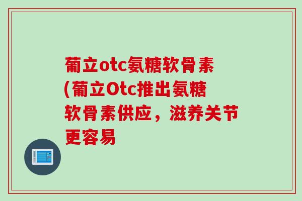葡立otc氨糖软骨素(葡立Otc推出氨糖软骨素供应，滋养关节更容易