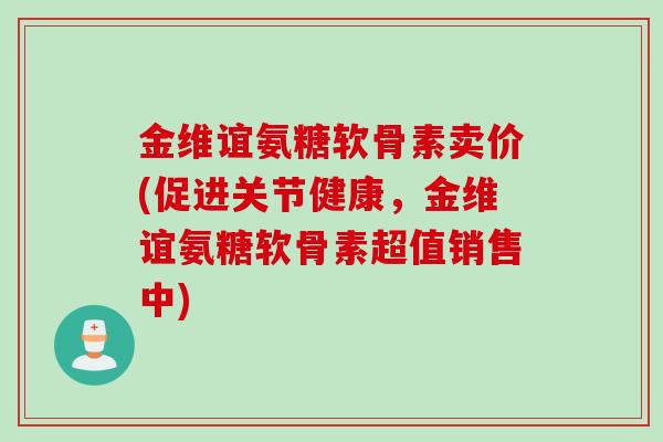 金维谊氨糖软骨素卖价(促进关节健康，金维谊氨糖软骨素超值销售中)