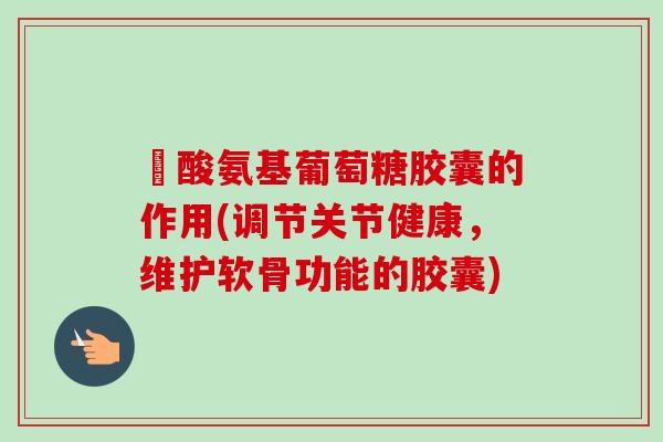酼酸氨基葡萄糖胶囊的作用(调节关节健康，维护软骨功能的胶囊)