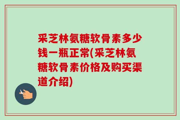 采芝林氨糖软骨素多少钱一瓶正常(采芝林氨糖软骨素价格及购买渠道介绍)