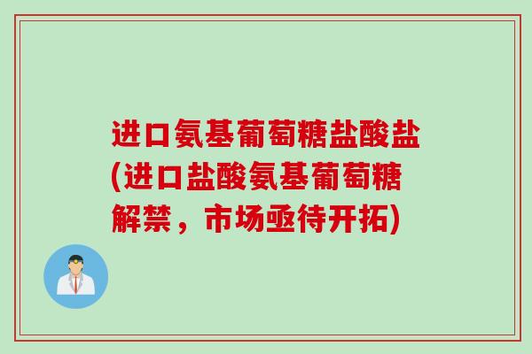 进口氨基葡萄糖盐酸盐(进口盐酸氨基葡萄糖解禁，市场亟待开拓)