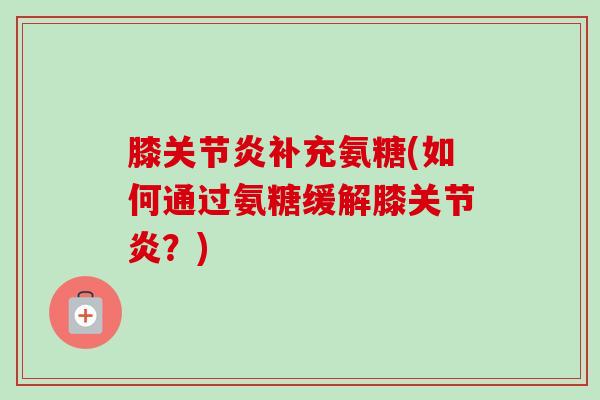 膝关节炎补充氨糖(如何通过氨糖缓解膝关节炎？)