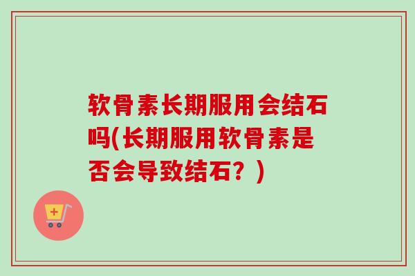软骨素长期服用会结石吗(长期服用软骨素是否会导致结石？)