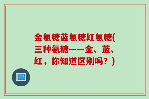 金氨糖蓝氨糖红氨糖(三种氨糖——金、蓝、红，你知道区别吗？)