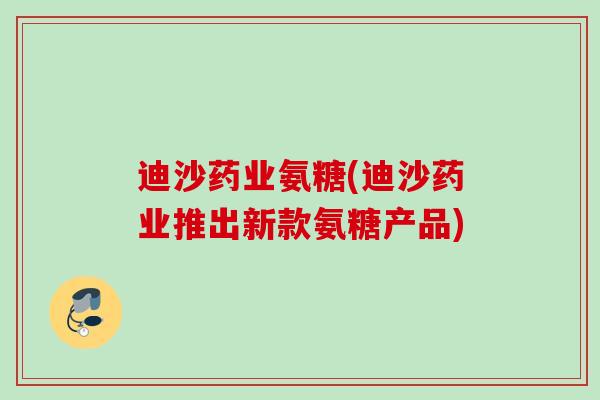 迪沙药业氨糖(迪沙药业推出新款氨糖产品)