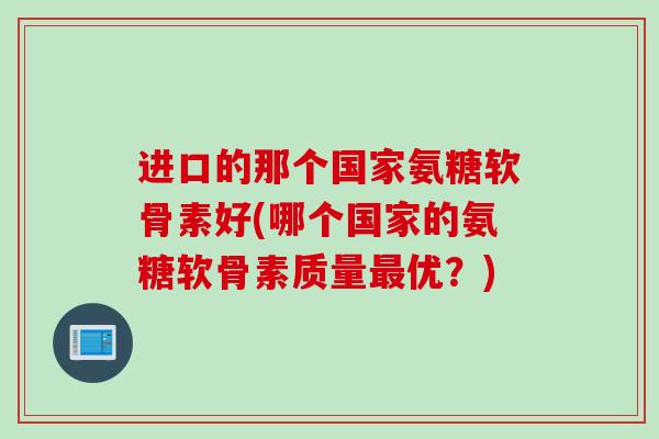 进口的那个国家氨糖软骨素好(哪个国家的氨糖软骨素质量最优？)