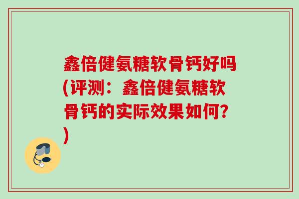 鑫倍健氨糖软骨钙好吗(评测：鑫倍健氨糖软骨钙的实际效果如何？)