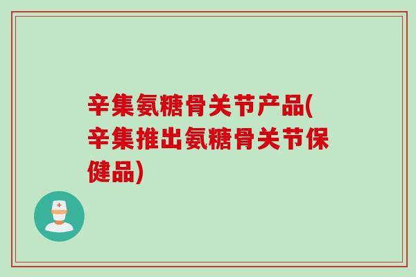 辛集氨糖骨关节产品(辛集推出氨糖骨关节保健品)