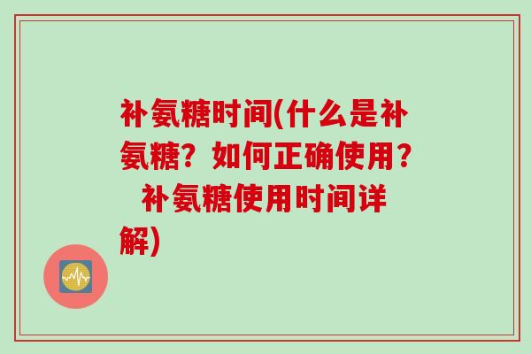 补氨糖时间(什么是补氨糖？如何正确使用？  补氨糖使用时间详解)