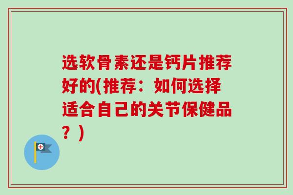 选软骨素还是钙片推荐好的(推荐：如何选择适合自己的关节保健品？)