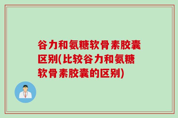 谷力和氨糖软骨素胶囊区别(比较谷力和氨糖软骨素胶囊的区别)