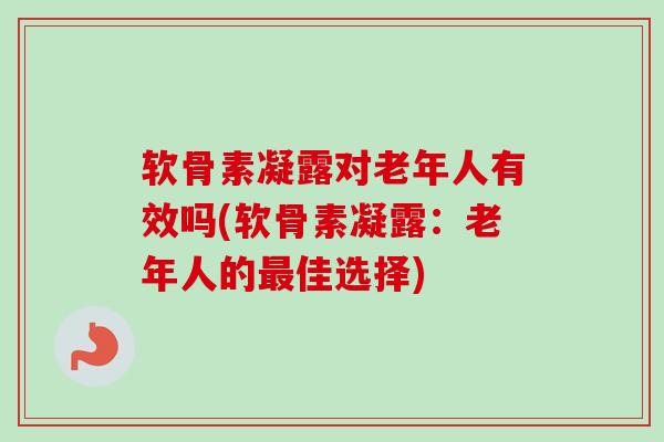 软骨素凝露对老年人有效吗(软骨素凝露：老年人的最佳选择)
