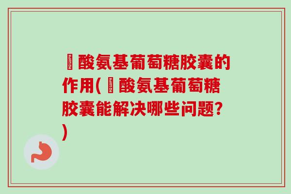 醰酸氨基葡萄糖胶囊的作用(醰酸氨基葡萄糖胶囊能解决哪些问题？)