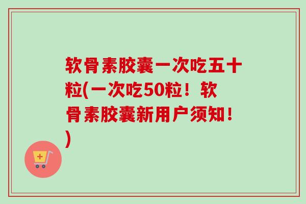 软骨素胶囊一次吃五十粒(一次吃50粒！软骨素胶囊新用户须知！)