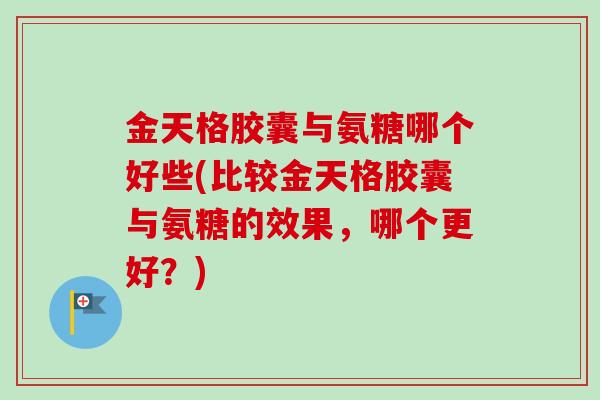 金天格胶囊与氨糖哪个好些(比较金天格胶囊与氨糖的效果，哪个更好？)