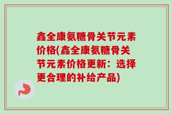 鑫全康氨糖骨关节元素价格(鑫全康氨糖骨关节元素价格更新：选择更合理的补给产品)
