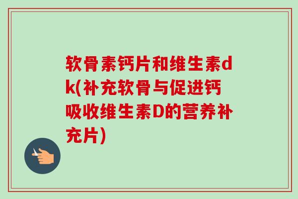 软骨素钙片和维生素dk(补充软骨与促进钙吸收维生素D的营养补充片)