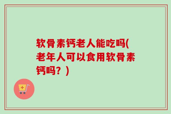 软骨素钙老人能吃吗(老年人可以食用软骨素钙吗？)