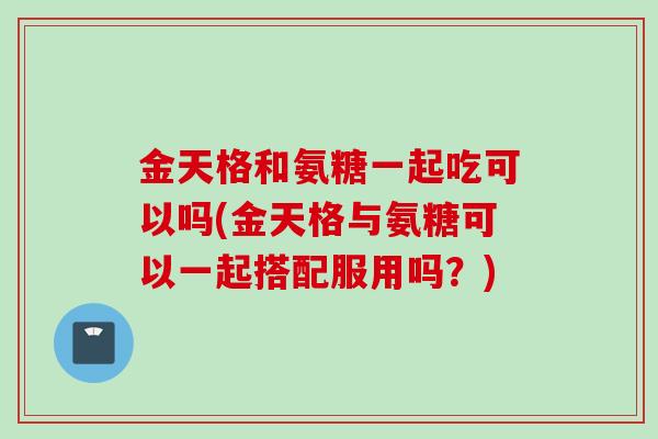 金天格和氨糖一起吃可以吗(金天格与氨糖可以一起搭配服用吗？)