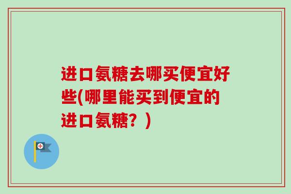 进口氨糖去哪买便宜好些(哪里能买到便宜的进口氨糖？)