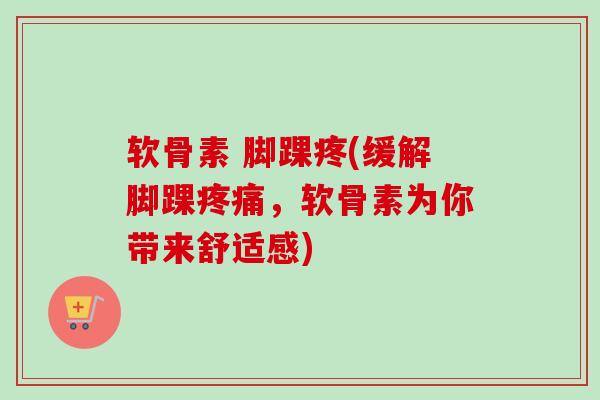 软骨素 脚踝疼(缓解脚踝疼痛，软骨素为你带来舒适感)