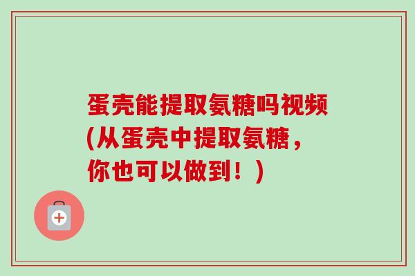 蛋壳能提取氨糖吗视频(从蛋壳中提取氨糖，你也可以做到！)