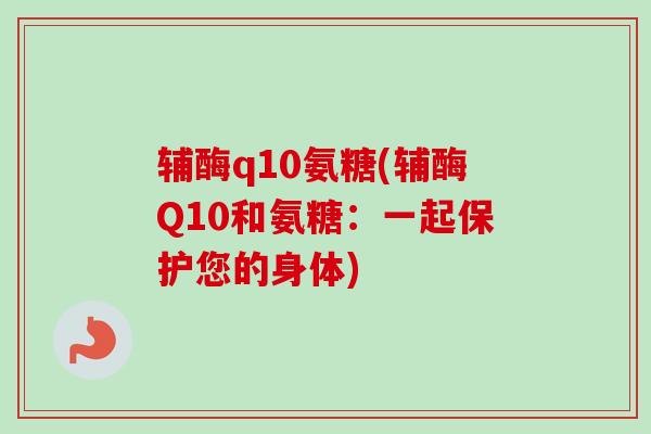 辅酶q10氨糖(辅酶Q10和氨糖：一起保护您的身体)