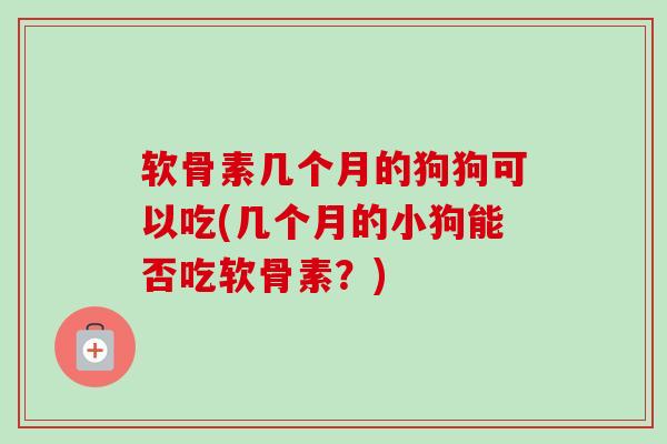 软骨素几个月的狗狗可以吃(几个月的小狗能否吃软骨素？)