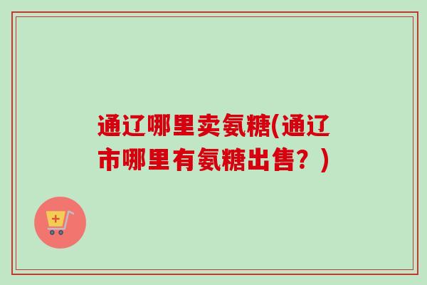 通辽哪里卖氨糖(通辽市哪里有氨糖出售？)